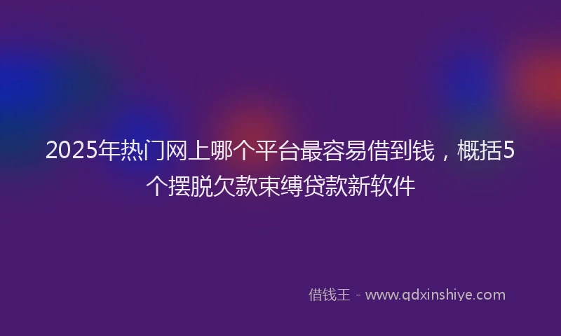 2025年热门网上哪个平台最容易借到钱，概括5个摆脱欠款束缚贷款新软件