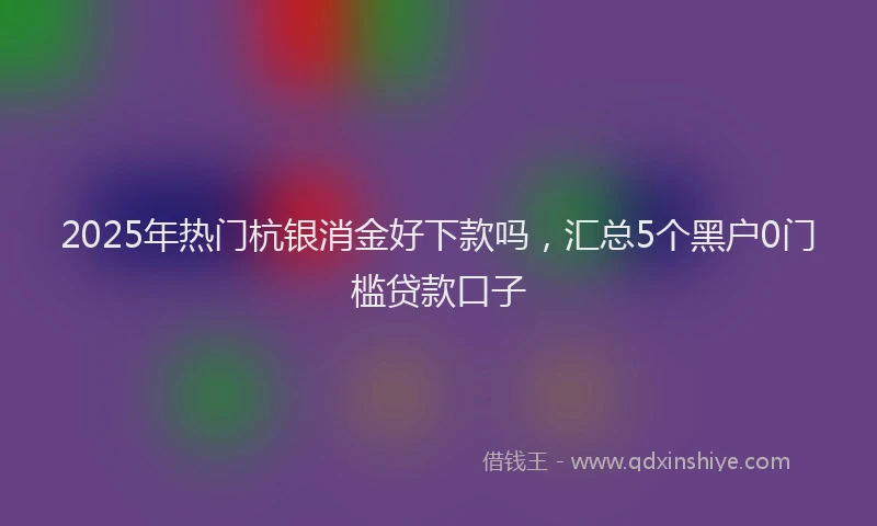 2025年热门杭银消金好下款吗，汇总5个黑户0门槛贷款口子