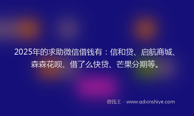 2025年的求助微信借钱有：信和贷、启航商城、森森花呗、借了么快贷、芒果分期等。