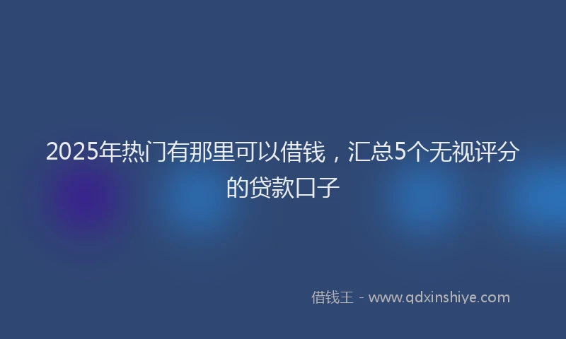 2025年热门有那里可以借钱，汇总5个无视评分的贷款口子