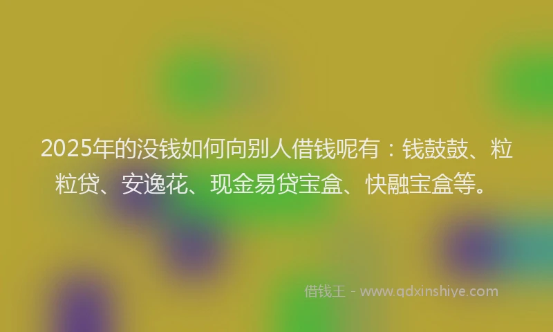 2025年的没钱如何向别人借钱呢有：钱鼓鼓、粒粒贷、安逸花、现金易贷宝盒、快融宝盒等。