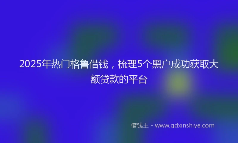2025年热门格鲁借钱，梳理5个黑户成功获取大额贷款的平台