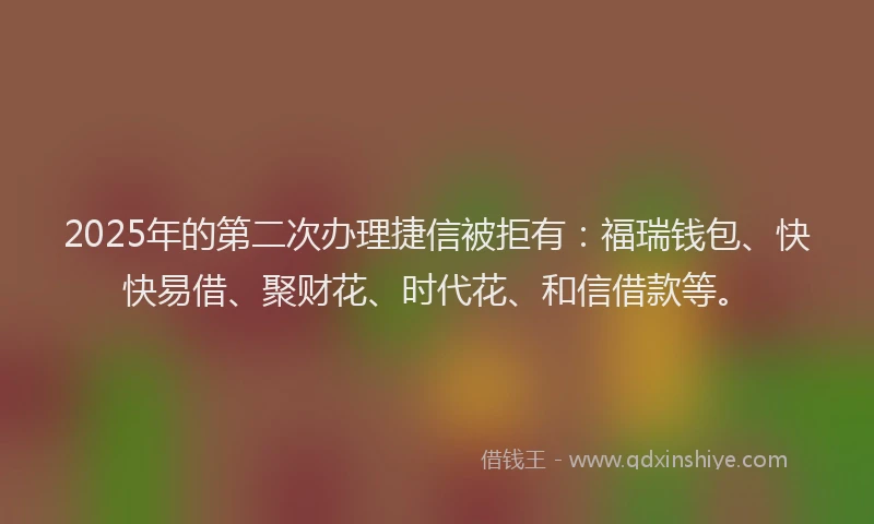 2025年的第二次办理捷信被拒有：福瑞钱包、快快易借、聚财花、时代花、和信借款等。