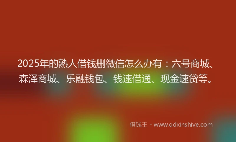 2025年的熟人借钱删微信怎么办有：六号商城、森泽商城、乐融钱包、钱速借通、现金速贷等。