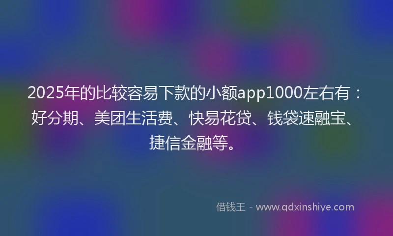 2025年的比较容易下款的小额app1000左右有：好分期、美团生活费、快易花贷、钱袋速融宝、捷信金融等。