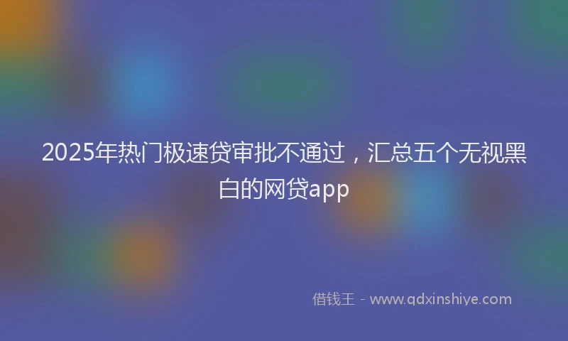 2025年热门极速贷审批不通过，汇总五个无视黑白的网贷app