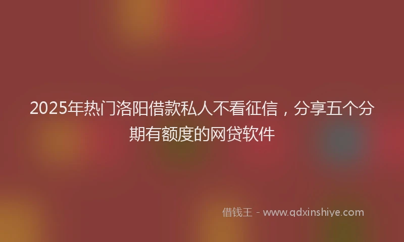 2025年热门洛阳借款私人不看征信，分享五个分期有额度的网贷软件