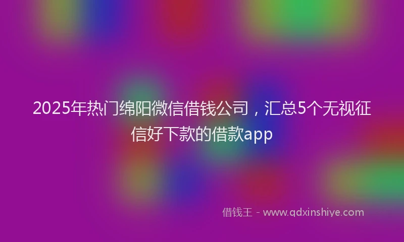 2025年热门绵阳微信借钱公司，汇总5个无视征信好下款的借款app