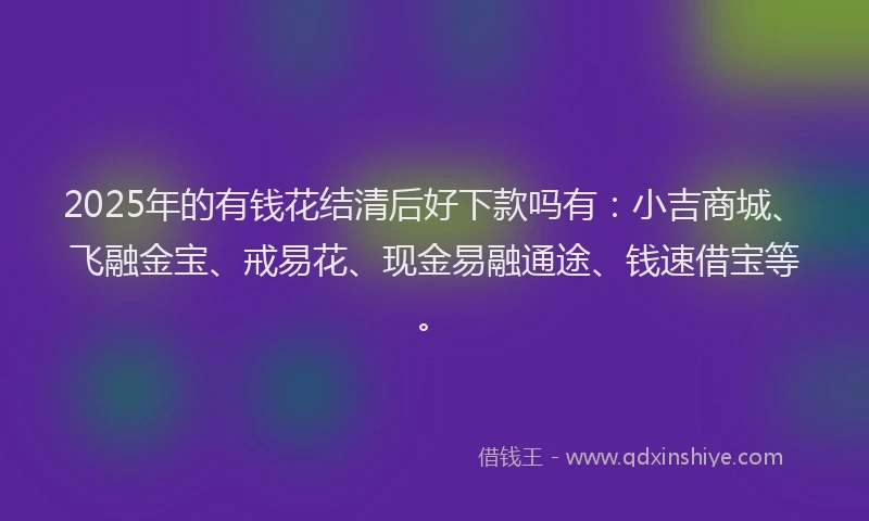 2025年的有钱花结清后好下款吗有：小吉商城、飞融金宝、戒易花、现金易融通途、钱速借宝等。