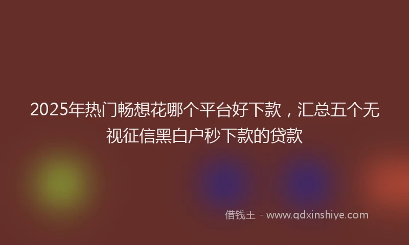 2025年热门畅想花哪个平台好下款，汇总五个无视征信黑白户秒下款的贷款