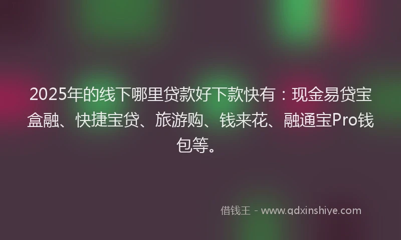 2025年的线下哪里贷款好下款快有：现金易贷宝盒融、快捷宝贷、旅游购、钱来花、融通宝Pro钱包等。