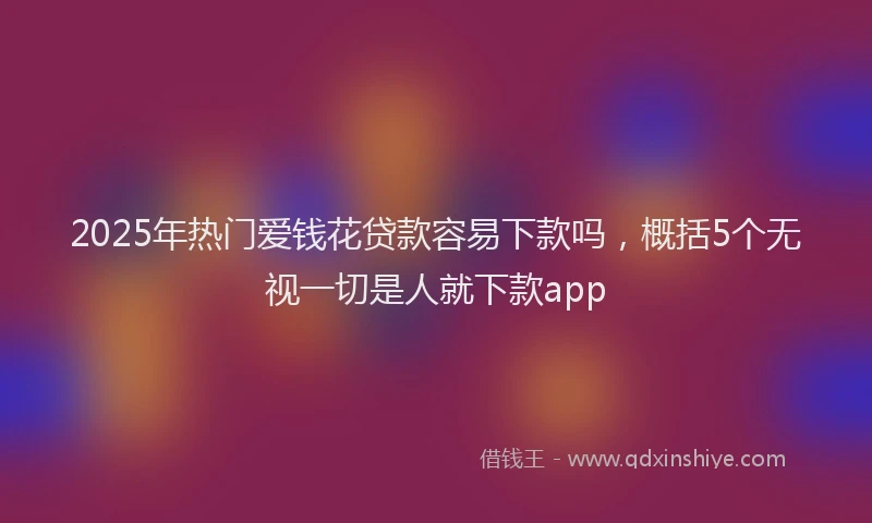 2025年热门爱钱花贷款容易下款吗，概括5个无视一切是人就下款app