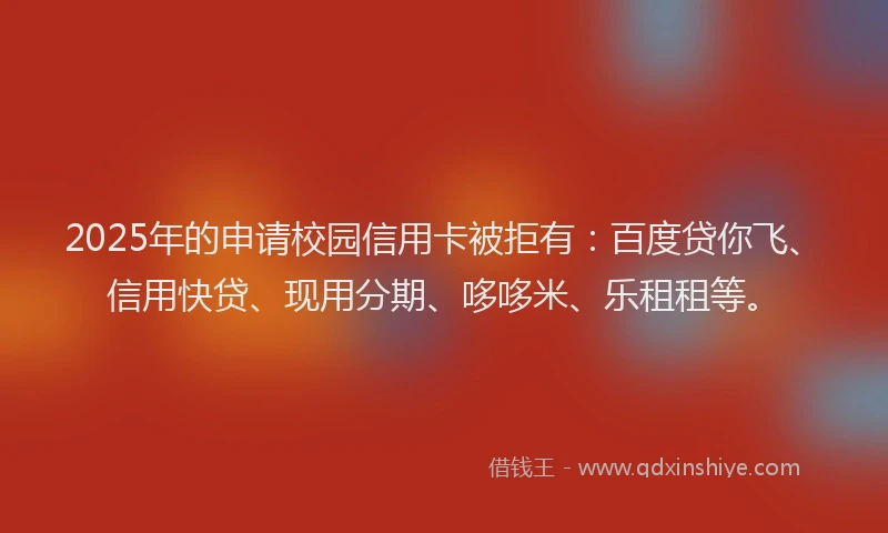 2025年的申请校园信用卡被拒有：百度贷你飞、信用快贷、现用分期、哆哆米、乐租租等。