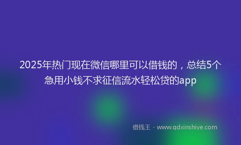 2025年热门现在微信哪里可以借钱的，总结5个急用小钱不求征信流水轻松贷的app