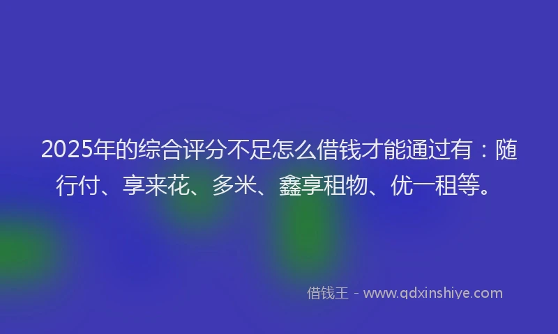 2025年的综合评分不足怎么借钱才能通过有：随行付、享来花、多米、鑫享租物、优一租等。
