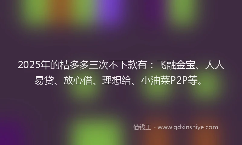 2025年的桔多多三次不下款有：飞融金宝、人人易贷、放心借、理想给、小油菜P2P等。