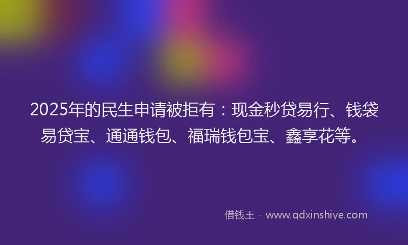 2025年的民生申请被拒有：现金秒贷易行、钱袋易贷宝、通通钱包、福瑞钱包宝、鑫享花等。