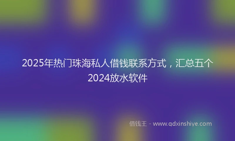 2025年热门珠海私人借钱联系方式，汇总五个2024放水软件