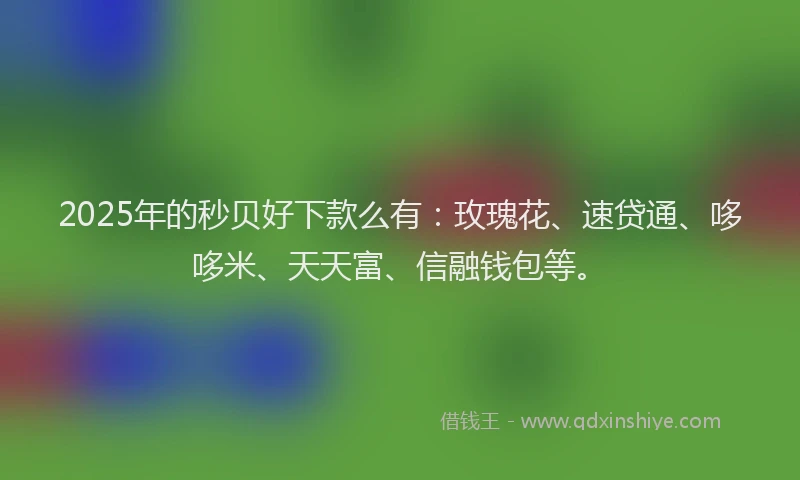2025年的秒贝好下款么有：玫瑰花、速贷通、哆哆米、天天富、信融钱包等。