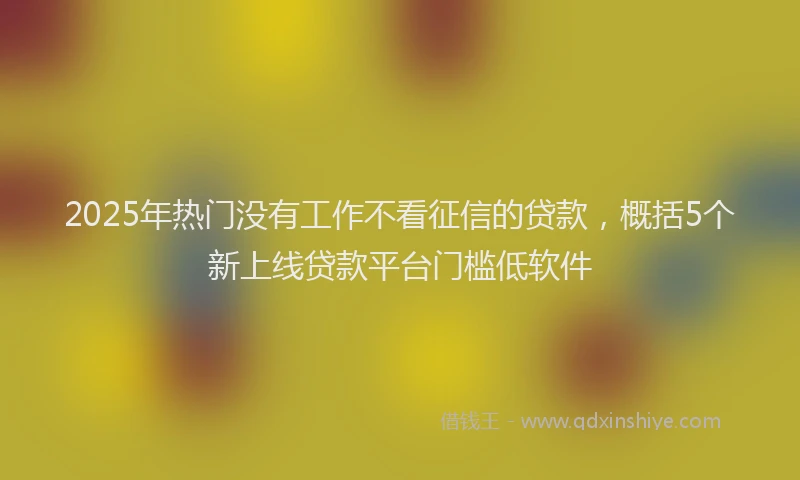 2025年热门没有工作不看征信的贷款，概括5个新上线贷款平台门槛低软件
