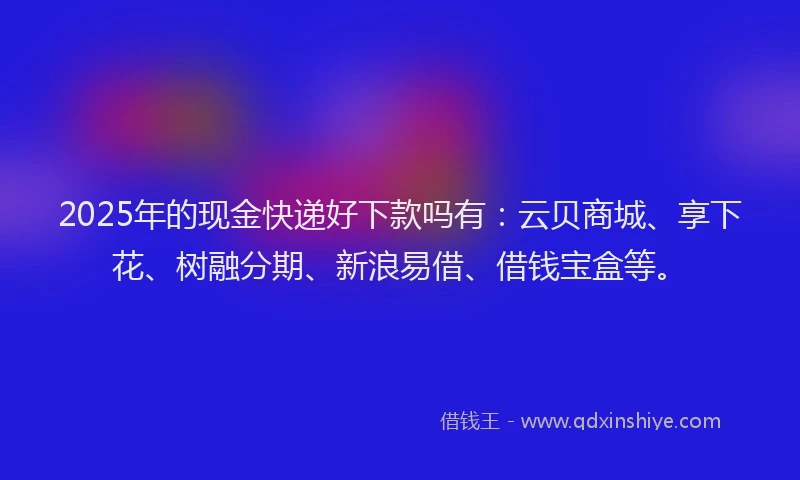 2025年的现金快递好下款吗有：云贝商城、享下花、树融分期、新浪易借、借钱宝盒等。