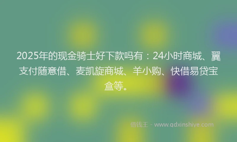 2025年的现金骑士好下款吗有：24小时商城、翼支付随意借、麦凯旋商城、羊小购、快借易贷宝盒等。