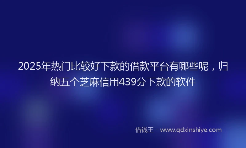 2025年热门比较好下款的借款平台有哪些呢，归纳五个芝麻信用439分下款的软件