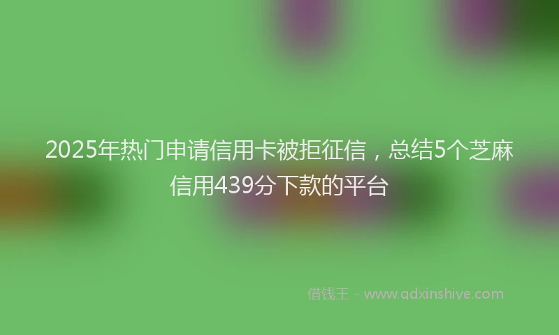2025年热门申请信用卡被拒征信，总结5个芝麻信用439分下款的平台