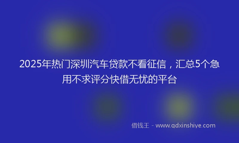 2025年热门深圳汽车贷款不看征信，汇总5个急用不求评分快借无忧的平台