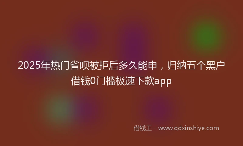 2025年热门省呗被拒后多久能申，归纳五个黑户借钱0门槛极速下款app