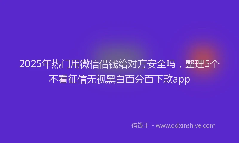 2025年热门用微信借钱给对方安全吗，整理5个不看征信无视黑白百分百下款app