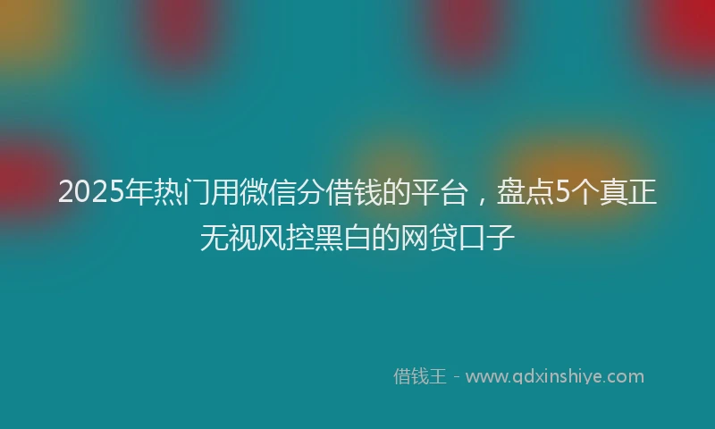 2025年热门用微信分借钱的平台，盘点5个真正无视风控黑白的网贷口子