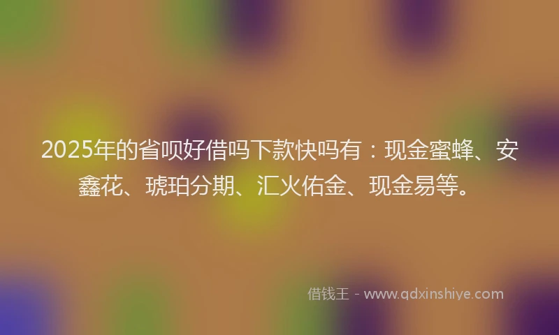 2025年的省呗好借吗下款快吗有：现金蜜蜂、安鑫花、琥珀分期、汇火佑金、现金易等。