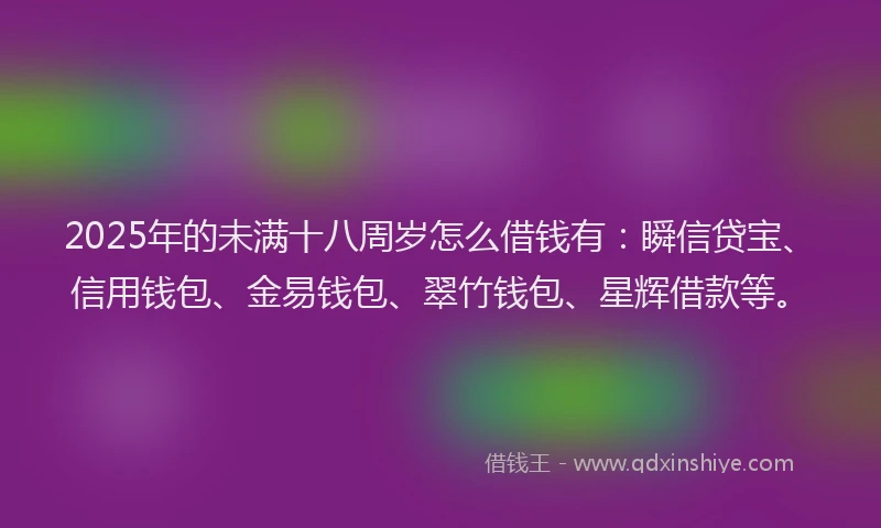 2025年的未满十八周岁怎么借钱有：瞬信贷宝、信用钱包、金易钱包、翠竹钱包、星辉借款等。