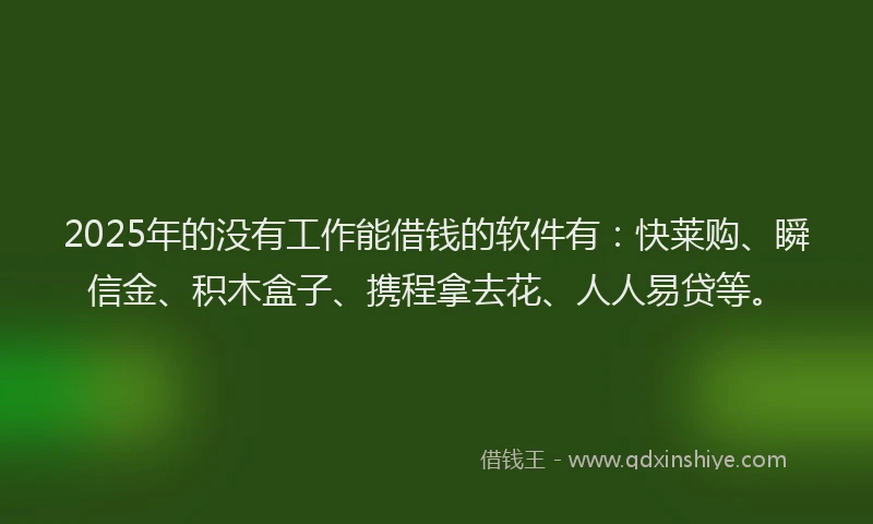 2025年的没有工作能借钱的软件有：快莱购、瞬信金、积木盒子、携程拿去花、人人易贷等。
