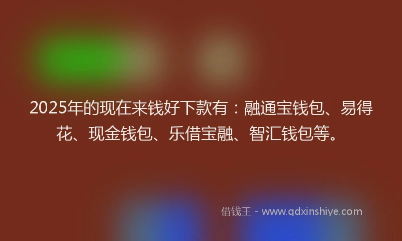 2025年的现在来钱好下款有：融通宝钱包、易得花、现金钱包、乐借宝融、智汇钱包等。