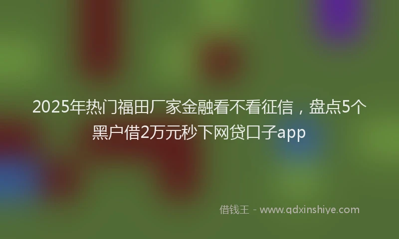 2025年热门福田厂家金融看不看征信，盘点5个黑户借2万元秒下网贷口子app