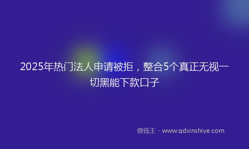 2025年热门法人申请被拒，整合5个真正无视一切黑能下款口子