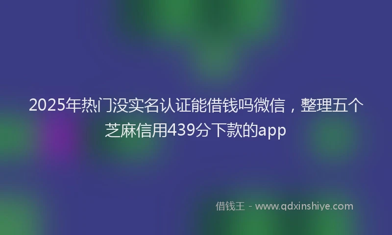 2025年热门没实名认证能借钱吗微信，整理五个芝麻信用439分下款的app