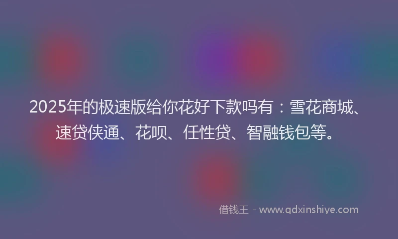 2025年的极速版给你花好下款吗有：雪花商城、速贷侠通、花呗、任性贷、智融钱包等。