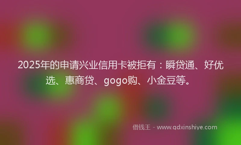 2025年的申请兴业信用卡被拒有：瞬贷通、好优选、惠商贷、gogo购、小金豆等。