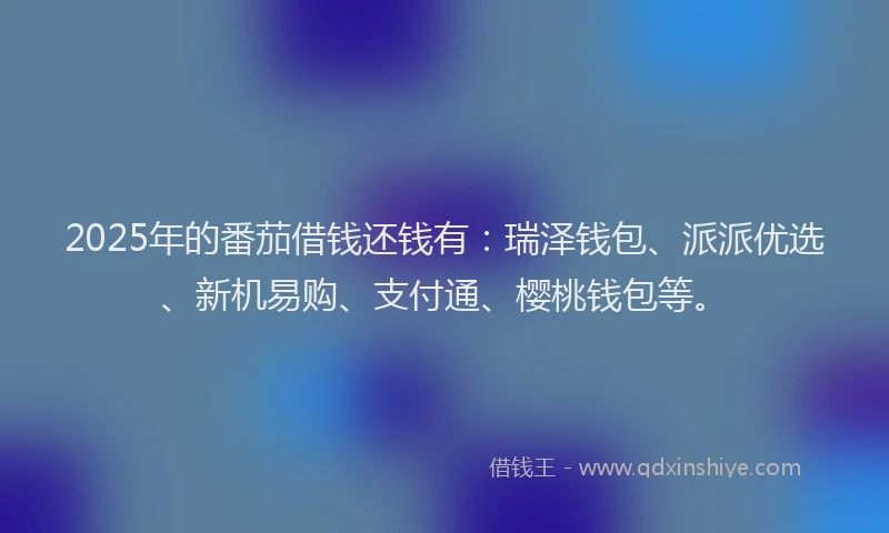 2025年的番茄借钱还钱有：瑞泽钱包、派派优选、新机易购、支付通、樱桃钱包等。