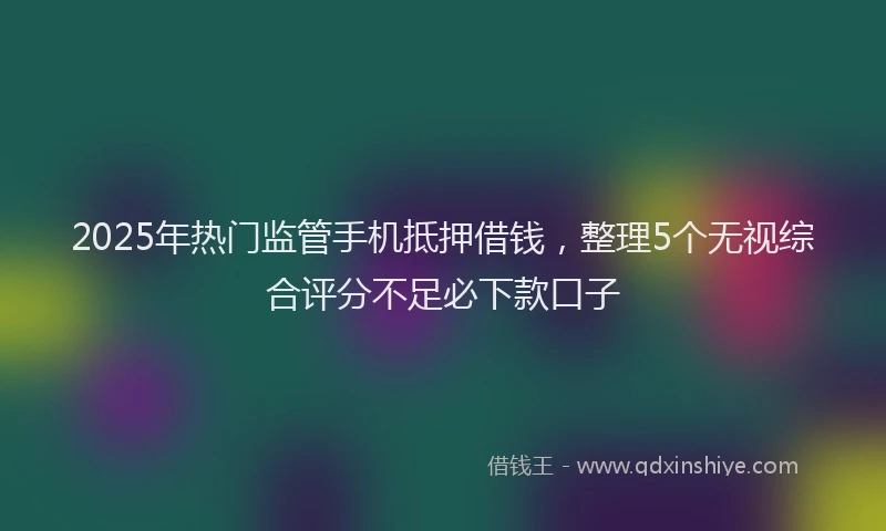 2025年热门监管手机抵押借钱，整理5个无视综合评分不足必下款口子