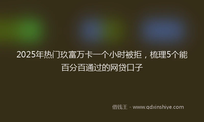 2025年热门玖富万卡一个小时被拒，梳理5个能百分百通过的网贷口子