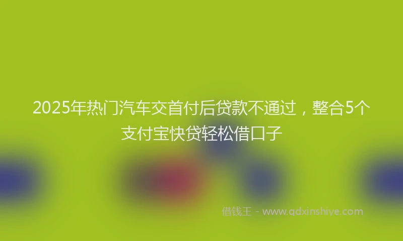 2025年热门汽车交首付后贷款不通过，整合5个支付宝快贷轻松借口子