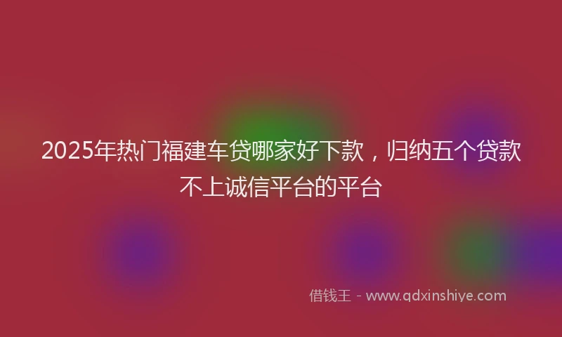 2025年热门福建车贷哪家好下款，归纳五个贷款不上诚信平台的平台