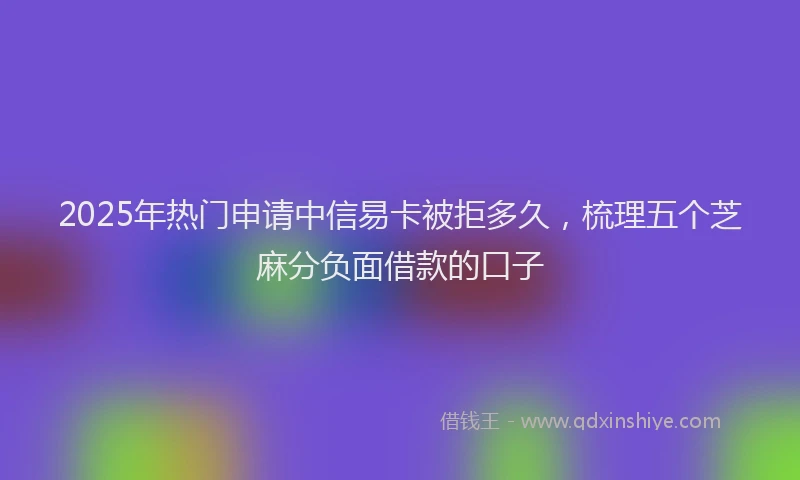 2025年热门申请中信易卡被拒多久，梳理五个芝麻分负面借款的口子