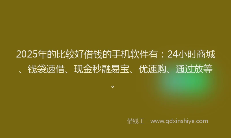 2025年的比较好借钱的手机软件有：24小时商城、钱袋速借、现金秒融易宝、优速购、通过放等。