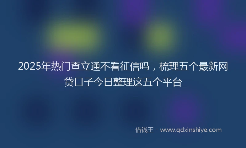 2025年热门查立通不看征信吗，梳理五个最新网贷口子今日整理这五个平台