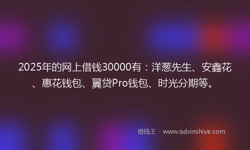 2025年的网上借钱30000有：洋葱先生、安鑫花、惠花钱包、翼贷Pro钱包、时光分期等。